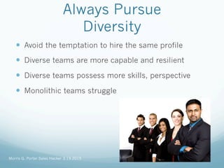 Always Pursue
Diversity
—  Avoid the temptation to hire the same profile
—  Diverse teams are more capable and resilient
—  Diverse teams possess more skills, perspective
—  Monolithic teams struggle
Morris G. Porter Sales Hacker 3.19.2015
 