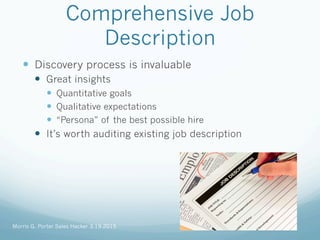 Comprehensive Job
Description
—  Discovery process is invaluable
—  Great insights
—  Quantitative goals
—  Qualitative expectations
—  “Persona” of the best possible hire
—  It’s worth auditing existing job description
Morris G. Porter Sales Hacker 3.19.2015
 