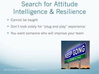 Search for Attitude
Intelligence & Resilience
—  Cannot be taught
—  Don’t look solely for “plug and play” experience
—  You want someone who will improve your team
Morris G. Porter Sales Hacker 3.19.2015
 