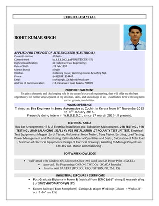 CURRICULUM VITAE
ROHIT KUMAR SINGH
APPLIED FOR THE POST OF SITE ENGINEER (ELECTRICAL)
Current Location : Kolkata
Current work :W.B.S.E.D.C.L (APPRENTICESHIP)
Highest Qualification : B.Tech [Electrical Engineering]
Date of Birth : 28 Feb 1992
Martial Status : single
Hobbies : Listening music, Watching movies & Surfing Net.
Phone : (+91)8981324447
Email : rohitsingh.1064@rediffmail.com
Address of Communication : 13, Canal west road Kolkata-700009
PURPOSE STATEMENT
To gain a dynamic and challenging role in the area of electrical engineering, that will offer me the best
opportunity for further development of my abilities, skills, and knowledge in an established firm with long term
carrier growth possibilities.
WORK EXPERIENCE
Trained as Site Engineer in Smec Automation at Cochin in Kerala from 6TH
November2015
to 6TH
January 2016.
Presently doing intern in W.B.S.E.D.C.L since 17 march 2016 till present.
TECHNICAL SKILLS
Bus-Bar Arrangement.HT & LT Electrical Installation and Substation Maintenance. DTR TESTING , PTR
TESTING , LOAD BALANCING , 33/11 KV VCB INSTALLATION ,CT POLARITY TEST , PT TEST, Electrical
Test Equipments: Megger ,Earth Tester, Multimeter, Neon Tester , Tong Tester. Earthing, Load Testing,
Power Management and Monitoring. Estimate Material Quantities and Costs , Calculation of Total load
, Selection of Electrical Equipments. Design of Electrical Drawings, Assisting to Manage Projects on
33/11kv sub- station commissioning .
SOFTWARE KNOWLEDGE
• Well versed with Windows OS, Microsoft Office (MS Word and MS Power Point , EXCEL).
• Auto-cad , Plc Programing (OMRON, TWIDO), (SCADA Intouch)
• Familiar with SAP/ERP (WO, LOI, REQUISITION, PO, PM , PS)
INDUSTRIAL EXPOSURE / CERTIFICATE
• Post Graduate Diploma In Power & Electrical From SEMC Lab (Training & research Wing
) of SMEC AUTOMATION (P) LTD.
• Eastern Railway:| Team Strength (06) | Carriage & Wagon Workshop (Liluah) | 4 Weeks (21st
oct 13 -16th
nov 13) |
 