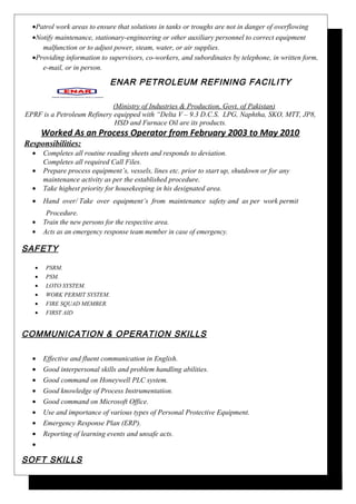 •Patrol work areas to ensure that solutions in tanks or troughs are not in danger of overflowing
•Notify maintenance, stationary-engineering or other auxiliary personnel to correct equipment
malfunction or to adjust power, steam, water, or air supplies.
•Providing information to supervisors, co-workers, and subordinates by telephone, in written form,
e-mail, or in person.
ENAR PETROLEUM REFINING FACILITY
(Ministry of Industries & Production, Govt. of Pakistan)
EPRF is a Petroleum Refinery equipped with “Delta V – 9.3 D.C.S. LPG, Naphtha, SKO, MTT, JP8,
HSD and Furnace Oil are its products.
Worked As an Process Operator from February 2003 to May 2010
Responsibilities:
• Completes all routine reading sheets and responds to deviation.
Completes all required Call Files.
• Prepare process equipment’s, vessels, lines etc. prior to start up, shutdown or for any
maintenance activity as per the established procedure.
• Take highest priority for housekeeping in his designated area.
• Hand over/ Take over equipment’s from maintenance safety and as per work permit
Procedure.
• Train the new persons for the respective area.
• Acts as an emergency response team member in case of emergency.
SAFETY
• PSRM.
• PSM.
• LOTO SYSTEM.
• WORK PERMIT SYSTEM.
• FIRE SQUAD MEMBER.
• FIRST AID
COMMUNICATION & OPERATION SKILLS
• Effective and fluent communication in English.
• Good interpersonal skills and problem handling abilities.
• Good command on Honeywell PLC system.
• Good knowledge of Process Instrumentation.
• Good command on Microsoft Office.
• Use and importance of various types of Personal Protective Equipment.
• Emergency Response Plan (ERP).
• Reporting of learning events and unsafe acts.
•
SOFT SKILLS
 