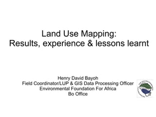 Land Use Mapping:
Results, experience & lessons learnt
Henry David Bayoh
Field Coordinator/LUP & GIS Data Processing Officer
Environmental Foundation For Africa
Bo Office
 