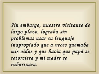 Sin embargo, nuestro visitante de largo plazo, lograba sin problemas usar su lenguaje inapropiado que a veces quemaba mis oídos y que hacia que papá se retorciera y mi madre se ruborizara.  