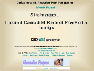 Consigue muchas más Presentaciones Power Point gratis en:  Menudos Peques.net Si te ha gustado … Indícale el Camino de El Rincón del PowerPoint a tus amigos CLICK  AQUÍ  para enviar Envíanos tus archivos Power Points, junto con el título, la descripción y tu nick a  [email_address] Síguenos en:  Facebook  –  Twitter  -  RSS Accede directamente con un solo click: Recursos Infantiles El Rincón de Power Points Guía de PPS’s:  San Valentín   -  Pps de Música  -  Power Point en Inglés  -  Días Especiales   -  Humor  -  Islas Canarias  -  Especial Navidad   -  Paisajes y Naturaleza   Religiosos 
