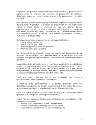 La producción porcina comprende varias modalidades: la producción de 
reproductores, la engorda de animales, la producción de lechones 
destetados para la venta a otras granjas y la producción en ciclo 
completo. 
Para obtener buenos resultados, es importante disponer de reproductores 
de alta calidad genética. El proceso de producción en una explotación 
nueva se inicia desde el momento en que se obtienen buenos 
reproductores, para lograr esto se requieren determinados conocimientos 
relacionados con la selección y cruzamiento así como de consanguinidad 
y cruzamientos por vía IA, con la única finalidad de mejorar las razas y 
aumentar su productividad. 
El mejoramiento genético depende de los siguientes factores: 
² Intensidad de selección} 
² Precisión de la selección 
² Variación genética entre los genotipos 
² Intervalo entre generaciones 
La intensidad de la selección estará en función del porcentaje de los 
animales que se escojan como reproductores, de tal forma que entre más 
bajo sea este porcentaje, más pronto se obtendrá un buen mejoramiento 
genético. 
La precisión de la selección toma en cuenta el grado de la heredabilidad, 
es decir la transmisión de ciertas características. Características como la 
longitud de la canal, el espesor de la grasa dorsal y la superficie del 
músculo dorsal se heredan en un 50 hasta 65%. Otras características como 
el peso al destete únicamente se heredan entre 5-15%. 
Para que una población animal sea susceptible de mejorarse 
genéticamente requiere que sea heterogénea. 
El intervalo entre generaciones es el tiempo promedio entre dos 
generaciones sucesivas de cerdos reproductores, o sea alrededor de dos 
generaciones sucesivas, o sea alrededor de los dos años y medio. 
Entre más corto sea este periodo, mayor será el grado de mejoramiento 
genético que se logre en un tiempo determinado. 
Existen además algunos métodos para seleccionar los reproductores entre 
los que se encuentran: 
² Selección por rendimiento o selección individual 
² Selección por colaterales o prueba de hermanos 
² Selección por descendencia o prueba de progenie 
12 
 