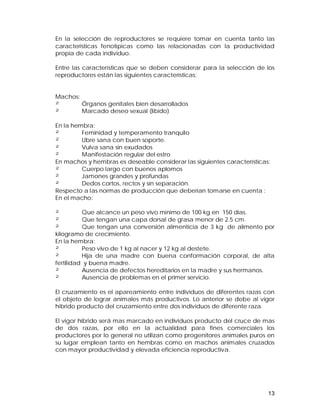 En la selección de reproductores se requiere tomar en cuenta tanto las 
características fenotípicas como las relacionadas con la productividad 
propia de cada individuo. 
Entre las características que se deben considerar para la selección de los 
reproductores están las siguientes características: 
Machos: 
² Órganos genitales bien desarrollados 
² Marcado deseo sexual (libido) 
En la hembra: 
² Feminidad y temperamento tranquilo 
² Ubre sana con buen soporte. 
² Vulva sana sin exudados 
² Manifestación regular del estro 
En machos y hembras es deseable considerar las siguientes características: 
² Cuerpo largo con buenos aplomos 
² Jamones grandes y profundas 
² Dedos cortos, rectos y sin separación. 
Respecto a las normas de producción que deberían tomarse en cuenta : 
En el macho: 
² Que alcance un peso vivo mínimo de 100 kg en 150 días. 
² Que tengan una capa dorsal de grasa menor de 2.5 cm. 
² Que tengan una conversión alimenticia de 3 kg de alimento por 
kilogramo de crecimiento. 
En la hembra: 
² Peso vivo de 1 kg al nacer y 12 kg al destete. 
² Hija de una madre con buena conformación corporal, de alta 
fertilidad y buena madre. 
² Ausencia de defectos hereditarios en la madre y sus hermanos. 
² Ausencia de problemas en el primer servicio. 
El cruzamiento es el apareamiento entre individuos de diferentes razas con 
el objeto de lograr animales más productivos. Lo anterior se debe al vigor 
híbrido producto del cruzamiento entre dos individuos de diferente raza. 
El vigor híbrido será mas marcado en individuos producto del cruce de mas 
de dos razas, por ello en la actualidad para fines comerciales los 
productores por lo general no utilizan como progenitores animales puros en 
su lugar emplean tanto en hembras como en machos animales cruzados 
con mayor productividad y elevada eficiencia reproductiva. 
13 
 