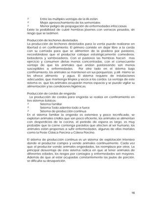 ² Entre las múltiples ventajas de la IA están: 
² Mejor aprovechamiento de los sementales 
² Menor peligro de propagación de enfermedades infecciosas 
Existe la posibilidad de cubrir hembras jóvenes con verracos pesados, sin 
riesgo que se lastimen. 
Producción de lechones destetados 
La producción de lechones destetados para la venta puede realizarse en 
libertad ó en confinamiento. El primero consiste en dejar libre a la cerda 
con su camada para que se alimenten de la pradera por pastoreo, 
necesitándose que el productor coloque estratégicamente comederos, 
bebederos y sombreaderos. Con el pastoreo las hembras hacen mas 
ejercicio y consumen dietas menos concentradas, con el consecuente 
ventaja de que los animales que andan pastoreando son menos 
susceptibles a enfermedades. Por otro lado en el sistema bajo 
confinamiento, los animales se mantienen en sus porquerizas, y allí mismo se 
les ofrece alimento y agua. El sistema requiere de instalaciones 
adecuadas, que mantenga limpios y secos a los cerdos. La ventaja de este 
sistema es que los animales ocuparán menos espacio y se puede vigilar su 
alimentación y las condiciones higiénicas. 
Producción de cerdos de engorda 
La producción de cerdos para engorda se realiza en confinamiento en 
tres sistemas básicos: 
² Sistema familiar 
² Sistema Todo adentro-todo a fuera 
² Sistema de producción continua 
En el sistema familiar la engorda es extensivo y poco tecnificado, se 
explotan animales criollos que son poco eficiente, los animales se alimentan 
con desperdicios de la cocina, el periodo de espera es largo, es muy 
probable que la carne contenga parásitos que afecten al ser humano, los 
animales están propensos a sufrir enfermedades, algunas de ellas mortales 
como la Peste Clásica Porcina u Cólera Porcino. 
El sistema de producción continua es un sistema de explotación intensivo 
donde el productor compra y vende animales continuamente. Cada vez 
que el productor vende animales engordados, los reemplaza por otros. La 
principal desventaja de éste sistema radica en que al tener animales de 
diferentes edades, los riesgos por contagios y enfermedades son mayores. 
Además de que al estar ocupadas constantemente las jaulas de porción, 
se dificulta su desaparición. 
16 
 