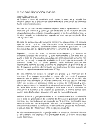 V. CICLO DE PRODUCCIÓN PORCINA 
OBJETIVO PARTICULAR: 
Al finalizar el tema el estudiante será capaz de conocer y describir las 
diversas etapas de la producción porcina desde la producción de lechones 
hasta su comercialización. 
El ciclo de producción de lechones empieza con el apareamiento de la 
marrana y el semental, y concluye con el destete de los lechones. El ciclo 
de producción de cerdos en engorda empieza al destete de los lechones y 
termina cuando los animales han logrado un peso vivo promedio de 90 a 
100 kg cada uno. 
El ciclo de producción de lechones comprende dos periodos: El periodo 
que va desde que se cubre la marrana hasta aproximadamente una 
semana antes del parto, denominándosele periodo de gestación, el cual 
tiene una duración de aproximadamente 16 semanas de gestación. 
El periodo comprendido entre una semana antes del parto y el desteten se 
denomina periodo de lactancia y dura normalmente 8 semanas. Por su 
parte el ciclo de engorda tiene una duración promedio de 20 semanas. Por 
razones de manejo la engorda se divide en dos periodos de cerca de 10 
semanas cada uno. El primer periodo suele llamarse periodo de 
crecimiento. Termina cuando el animal ha alcanzado un peso vivo de 60 
kg. El siguiente periodo denominado de finalización, termina cuando el 
animal ha logrado un peso vivo de unos 100 kg. 
En este sistema, las cerdas se cargan en grupos y a intervalos de 4 
semanas. Si se cargan las cerdas en grupos de dos, cada 4 semanas 
entrarán en su periodo de gestación .De esta forma la sección de 
gestación tendrá siempre un total de 8 marranas. A su vez cada 4 semanas 
salen dos cerdas en gestación hacia la sección de maternidad y cría, 
donde permanecen por un periodo de aproximadamente 8 semanas. Por 
lo tanto, esta sección tendrá siempre 4 marranas. Cada 4 semanas se 
devuelven 2 marranas a la sección de gestación, al mismo tiempo que 
entran otras dos hembras gestantes a la sala de maternidad y cría. 
De esta manera, la granja mantendrá 8 + 4 cerdas madres más un semental 
en el ciclo de producción de lechones. En tal caso se producen cada 4 
semanas dos camadas con un promedio de 10 lechones destetados, que 
entraran en la sección de engorda. Debido a que el periodo de engorda es 
de aproximadamente 20 semanas, se encuentran 5 grupos de 20 animales, 
o sea, un total de 100 animales en la sección de engorda. 
En el caso de este ejemplo, la granja tendrá un semental,12 cerdas madres 
y 100 animales en engorda y se producirán hasta 20 cerdos finalizados 
cada 4 semanas. 
17 
 