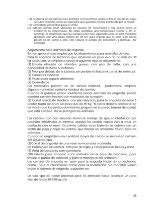 (14). Cubierta de los cajones para proteger a los lechones contra el frío. El piso de las cajas 
se cubre con una cama de paja para que guarden el calor producido por la madre. 
(15) Comedero y bebedero para la cerda. 
Los edificios donde están ubicados los corrales de maternidad y cría deben tener un 
control de la temperatura. No debe permitirse una temperatura inferior a 10° C. 
Además, es importante que los corrales estén bien separados uno del otro mediante 
divisiones con una altura mínima de 50 cm, para impedir que la orina y las heces 
pasen de un corral a otro. Esto reduce el peligro de infecciones y diarreas por 
contagio. 
Alojamiento para animales de engorda 
Son en general más simples que los alojamientos para animales de cría. 
Para la engorda de lechones que alcanzan un peso vivo de no más de 30 
kg cada uno, se emplea a veces el siguiente tipo de alojamiento: 
(1) Batería elevada de alambre grueso, con piso de rejilla, con una 
capacidad de hasta 5 lechones. 
(2) Pisos por debajo de la batería, en pendiente hacia el canal del estiércol. 
(3) Canal del estiércol 
(4) Pasillo para repartir alimentos 
(5) Comederos 
Los materiales pueden ser de diverso material, pudiéndose emplear 
algunos materiales como la madera de bambú. 
Cuando el granjero posee solamente pocos animales de engorda, puede 
construir corrales hechos con materiales de la región: 
(6) Corral rústico de madera, con piso elevado, para la engorda de unos 5 
cerdos hasta alcanzar un peso vivo de 90 kg. El corral deberá orientarse de 
tal modo que los vientos dominantes peguen en la pared trasera del corral, 
que está cerrada. Así se protegen los animales. 
Los corrales con piso elevado tienen la ventaja de que la infestación por 
parásitos intestinales es mínima, porque los cerdos nunca van a estar en 
contacto con el suelo. En climas cálidos estas baterías se cubren con un 
techo de paja y hojas de palma, que hacen un ambiente fresco para los 
animales. 
Cuando se engordan una cantidad mayor de cerdos, se necesitan corrales 
del siguiente tipo: 
(7)Corral de engorda de una nave semicerrada o cerrada. 
(8) Pasillo para el estiércol, con piso de rejilla y canal para las heces y orina. 
(9) Área de descanso con comedero. 
(10) Puerta para encerrar a los animales en el área de descanso, para 
limpiar el pasillo del estiércol, y para el manejo de los animales. 
Los corrales de engorda se usan para la engorda inicial de los lechones, 
como para el crecimiento como para la finalización. Sus medidas varían 
según el sistema de engorda y pueden ser: 
Un solo tipo de corral universal para 10 animales hasta alcanzar un peso 
vivo de hasta 90-100 kg c/u. 
25 
 