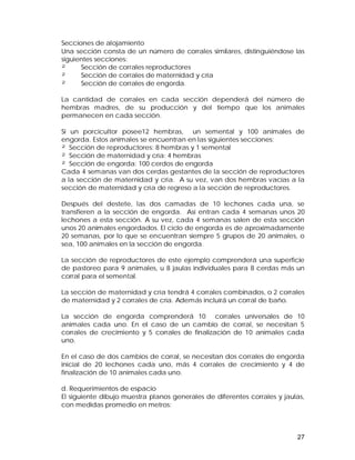 Secciones de alojamiento 
Una sección consta de un número de corrales similares, distinguiéndose las 
siguientes secciones: 
² Sección de corrales reproductores 
² Sección de corrales de maternidad y cría 
² Sección de corrales de engorda. 
La cantidad de corrales en cada sección dependerá del número de 
hembras madres, de su producción y del tiempo que los animales 
permanecen en cada sección. 
Si un porcicultor posee12 hembras, un semental y 100 animales de 
engorda. Estos animales se encuentran en las siguientes secciones: 
² Sección de reproductores: 8 hembras y 1 semental 
² Sección de maternidad y cría: 4 hembras 
² Sección de engorda: 100 cerdos de engorda 
Cada 4 semanas van dos cerdas gestantes de la sección de reproductores 
a la sección de maternidad y cría. A su vez, van dos hembras vacías a la 
sección de maternidad y cría de regreso a la sección de reproductores. 
Después del destete, las dos camadas de 10 lechones cada una, se 
transfieren a la sección de engorda. Así entran cada 4 semanas unos 20 
lechones a esta sección. A su vez, cada 4 semanas salen de esta sección 
unos 20 animales engordados. El ciclo de engorda es de aproximadamente 
20 semanas, por lo que se encuentran siempre 5 grupos de 20 animales, o 
sea, 100 animales en la sección de engorda. 
La sección de reproductores de este ejemplo comprenderá una superficie 
de pastoreo para 9 animales, u 8 jaulas individuales para 8 cerdas más un 
corral para el semental. 
La sección de maternidad y cría tendrá 4 corrales combinados, o 2 corrales 
de maternidad y 2 corrales de cría. Además incluirá un corral de baño. 
La sección de engorda comprenderá 10 corrales universales de 10 
animales cada uno. En el caso de un cambio de corral, se necesitan 5 
corrales de crecimiento y 5 corrales de finalización de 10 animales cada 
uno. 
En el caso de dos cambios de corral, se necesitan dos corrales de engorda 
inicial de 20 lechones cada uno, más 4 corrales de crecimiento y 4 de 
finalización de 10 animales cada uno. 
d. Requerimientos de espacio 
El siguiente dibujo muestra planos generales de diferentes corrales y jaulas, 
con medidas promedio en metros: 
27 
 