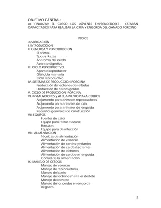 OBJETIVO GENERAL: 
AL FINALIZAR EL CURSO LOS JÓVENES EMPRENDEDORES ESTARÁN 
CAPACITADOS PARA REALIZAR LA CRÍA Y ENGORDA DEL GANADO PORCINO 
2 
INDICE 
JUSTIFICACION 
I. INTRODUCCION 
II. GENETICA Y REPRODUCCION 
El animal 
Tipos y Razas 
Anatomía del cerdo 
Aparato digestivo 
III. CICLO REPRODUCTIVO 
Aparato reproductor 
Glándula mamaria 
Ciclo reproductivo 
IV. SISTEMAS DE PRODUCCION PORCINA 
Producción de lechones destetados 
Producción de cerdos gordos 
V. CICLO DE PRODUCCION PORCINA 
VI. INSTALACIONES y ALOJAMIENTO PARA CERDOS 
Alojamiento para animales reproductores 
Alojamiento para animales de cría 
Alojamiento para animales de engorda 
Requisitos generales de construcción 
VII. EQUIPOS 
Fuentes de calor 
Equipo para retirar estiércol 
Básculas 
Equipo para desinfección 
VIII. ALIMENTACION 
Técnicas de alimentación 
Alimentación de verracos 
Alimentación de cerdas gestantes 
Alimentación de cerdas lactantes 
Alimentación de lechones 
Alimentación de cerdos en engorda 
Control de la alimentación 
IX. MANEJO DE CERDOS 
Manejo de verracos 
Manejo de reproductores 
Manejo del parto 
Manejo de lechones hasta el destete 
Manejo del destete 
Manejo de los cerdos en engorda 
Registros 
 
