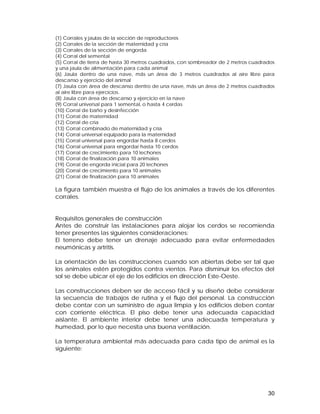 (1) Corrales y jaulas de la sección de reproductores 
(2) Corrales de la sección de maternidad y cría 
(3) Corrales de la sección de engorda 
(4) Corral del semental 
(5) Corral de tierra de hasta 30 metros cuadrados, con sombreador de 2 metros cuadrados 
y una jaula de alimentación para cada animal 
(6) Jaula dentro de una nave, más un área de 3 metros cuadrados al aire libre para 
descanso y ejercicio del animal 
(7) Jaula con área de descanso dentro de una nave, más un área de 2 metros cuadrados 
al aire libre para ejercicios. 
(8) Jaula con área de descanso y ejercicio en la nave 
(9) Corral universal para 1 semental, o hasta 4 cerdas 
(10) Corral de baño y desinfección 
(11) Corral de maternidad 
(12) Corral de cría 
(13) Corral combinado de maternidad y cría 
(14) Corral universal equipado para la maternidad 
(15) Corral universal para engordar hasta 8 cerdos 
(16) Corral universal para engordar hasta 10 cerdos 
(17) Corral de crecimiento para 10 lechones 
(18) Corral de finalización para 10 animales 
(19) Corral de engorda inicial para 20 lechones 
(20) Corral de crecimiento para 10 animales 
(21) Corral de finalización para 10 animales 
La figura también muestra el flujo de los animales a través de los diferentes 
corrales. 
Requisitos generales de construcción 
Antes de construir las instalaciones para alojar los cerdos se recomienda 
tener presentes las siguientes consideraciones: 
El terreno debe tener un drenaje adecuado para evitar enfermedades 
neumónicas y artritis. 
La orientación de las construcciones cuando son abiertas debe ser tal que 
los animales estén protegidos contra vientos. Para disminuir los efectos del 
sol se debe ubicar el eje de los edificios en dirección Este-Oeste. 
Las construcciones deben ser de acceso fácil y su diseño debe considerar 
la secuencia de trabajos de rutina y el flujo del personal. La construcción 
debe contar con un suministro de agua limpia y los edificios deben contar 
con corriente eléctrica. El piso debe tener una adecuada capacidad 
aislante. El ambiente interior debe tener una adecuada temperatura y 
humedad, por lo que necesita una buena ventilación. 
La temperatura ambiental más adecuada para cada tipo de animal es la 
siguiente: 
30 
 