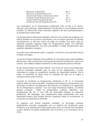 31 
Marranas en gestación 20° C 
Marranas en maternidad y cría 17° C 
Lechones de hasta 2 semanas de edad 30° 
Lechones hasta 20 kg de peso vivo 25° C 
Cerdos hasta 50 kg de peso vivo 20° C 
Cerdos de más de 50 kg de peso vivo 17° C 
Las variaciones en la temperatura ambiental entre el día y la noche, 
afectan a los animales, especialmente a los jóvenes y a los lechones recién 
nacidos. En climas fríos, estos animales requieren de aire acondicionado a 
la temperatura adecuada. 
Las temperaturas extremosas también afectan a los cerdos de engorda. Los 
daños resultan en un menor crecimiento y en un mayor consumo. En dichas 
circunstancias es útil una cama de paja en corrales fríos, para que los 
animales puedan soportar mejor las temperaturas bajas. Los animales 
alojados individualmente son más susceptibles a bajas temperaturas que 
aquellos alojados en grupos. 
Cuando hace demasiado calor, se puede mantener a los animales frescos 
en pilas con agua. 
El uso de material aislante en los edificios es necesario para evitar pérdidas 
internas de calor cuando hace frío y para prevenir la entrada de calor en el 
verano. Una edificio aislado mantiene el calor producido por los animales. 
El aire seco inmóvil es el mejor aislante. Con base en esto se han fabricado 
muchos materiales aislantes que se usan en los alojamientos. Si estos 
materiales se mojan se comprimen, pierden su capacidad aislante. Por lo 
tanto, al instalarlos se debe tener el cuidado de que no se mojen y 
tampoco lleven peso encima. 
Cuando se mantiene la temperatura ambiental a 20° C, la humedad 
relativa debe ser menor de 80%. Cuando la humedad y la temperatura son 
elevadas, se limita la transpiración del animal y se entorpece la regulación 
de la temperatura corporal. Con una baja humedad relativa, el animal 
puede controlar mejor su temperatura corporal. Asimismo, una 
temperatura de 24° C con 50% de humedad relativa no presenta 
problemas. Sin embargo, una temperatura baja combinada con una 
humedad relativa alta tendrá efectos negativos sobre el crecimiento, el 
consumo y la salud de los animales. 
En regiones con climas bastante variables, es necesario construir 
alojamientos cerrados equipados con un sistema de ventilación para 
mantener una temperatura adecuada para sacar el exceso de humedad, 
y para eliminar los gases producidos por las heces y el amoniaco de la 
orina. 
 