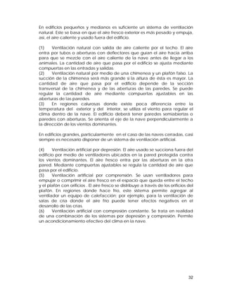 En edificios pequeños y medianos es suficiente un sistema de ventilación 
natural. Este se basa en que el aire fresco exterior es más pesado y empuja, 
así, el aire caliente y usado fuera del edificio. 
(1) Ventilación natural con salida de aire caliente por el techo. El aire 
entra por tubos o aberturas con deflectores que guían el aire hacia arriba 
para que se mezcle con el aire caliente de la nave antes de llegar a los 
animales. La cantidad de aire que pasa por el edificio se ajusta mediante 
compuertas en las entradas y salidas. 
(2) Ventilación natural por medio de una chimenea y un plafón falso. La 
succión de la chimenea será más grande si la altura de ésta es mayor. La 
cantidad de aire que pasa por el edificio depende de la sección 
transversal de la chimenea y de las aberturas de las paredes. Se puede 
regular la cantidad de aire mediante compuertas ajustables en las 
aberturas de las paredes. 
(3) En regiones calurosas donde existe poca diferencia entre la 
temperatura del exterior y del interior, se utiliza el viento para regular el 
clima dentro de la nave. El edificio deberá tener paredes semiabiertas o 
paredes con aberturas. Se orienta el eje de la nave perpendicularmente a 
la dirección de los vientos dominantes. 
En edificios grandes, particularmente en el caso de las naves cerradas, casi 
siempre es necesario disponer de un sistema de ventilación artificial. 
(4) Ventilación artificial por depresión. El aire usado se succiona fuera del 
edificio por medio de ventiladores ubicados en la pared protegida contra 
los vientos dominantes. El aire fresco entra por las aberturas en la otra 
pared. Mediante compuertas ajustables se regula la cantidad de aire que 
pasa por el edificio. 
(5) Ventilación artificial por comprensión. Se usan ventiladores para 
empujar o comprimir el aire fresco en el espacio que queda entre el techo 
y el plafón con orificios . El aire fresco se distribuye a través de los orificios del 
plafón. En regiones donde hace frío, este sistema permite agregar al 
ventilador un equipo de calefacción; por ejemplo, para la ventilación de 
salas de cría donde el aire frío puede tener efectos negativos en el 
desarrollo de las crías. 
(6) Ventilación artificial con compresión constante. Se trata en realidad 
de una combinación de los sistemas por depresión y compresión. Permite 
un acondicionamiento efectivo del clima en la nave. 
32 
 
