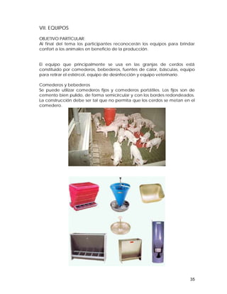 VII. EQUIPOS 
OBJETIVO PARTÍCULAR: 
Al final del tema los participantes reconocerán los equipos para brindar 
confort a los animales en beneficio de la producción. 
El equipo que principalmente se usa en las granjas de cerdos está 
constituido por comederos, bebederos, fuentes de calor, básculas, equipo 
para retirar el estiércol, equipo de desinfección y equipo veterinario. 
Comederos y bebederos 
Se puede utilizar comederos fijos y comederos portátiles. Los fijos son de 
cemento bien pulido, de forma semicircular y con los bordes redondeados. 
La construcción debe ser tal que no permita que los cerdos se metan en el 
comedero. 
35 
 