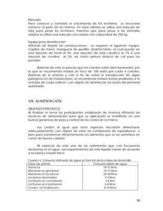 Básculas 
Para conocer y controlar el crecimiento de los lechones es necesario 
conocer el peso de los mismos. En estas labores se utiliza una báscula de 
reloj para pesar los lechones, mientras que para pesar a los animales 
adultos se utiliza una báscula con ruedas con capacidad de 250 kg. 
Equipo para desinfección 
Además de limpiar las construcciones, se requiere el siguiente equipo: 
Cepillos de mano, manguera de puntillo, desinfectante, el cual puede ser 
una solución de fenol al 3%, una solución de sosa cáustica al 1% ó una 
solución de creolina al 2%, así como pintura blanca de cal para las 
paredes. 
Además de esto es preciso que los corrales estén bien iluminados, por 
lo que se recomienda instalar un foco de 100 watts por cada 4 corrales. 
Además de lo anterior y con el fin de evitar la introducción de algún 
patógeno en las instalaciones, se recomienda instalar baños pediluvios a la 
entrada de cada edificio, con objeto de desinfectar las botas del personal 
autorizado. 
VIII. ALIMENTACIÓN 
OBJETIVO ESPECÍFICO: 
Al finalizar el tema los participantes emplearán de manera eficiente las 
técnicas de alimentación para que su aplicación se manifieste en una 
buena ganancia de peso y control de los costos de la misma. 
Los cerdos al igual que otras especies necesitan alimentarse 
adecuadamente con objeto de estar en condiciones de reproducirse, o 
bien para transformar eficientemente los alimentos que se les suministra en 
carne de buena calidad. 
Al respecto de esto uno de los nutrimentos que con frecuencia 
olvidamos es el agua. Los requerimientos de este líquido varían de acuerdo 
a la edad y estado físico. 
Cuadro 4. Consumo estimado de agua en función de la etapa de desarrollo 
Clase de animal Consumo diario de agua 
Verracos 
Marranas en gestación 
Marranas en lactancia 
Lechones destetados 
Lechones en crecimiento 
Lechones en crecimiento 
Cerdos en finalización 
38 
10-15 litros 
10-17 litros 
20-30 litros 
2-4 litros 
4-6 litro 
6-8 litros 
8-10 litros 
 