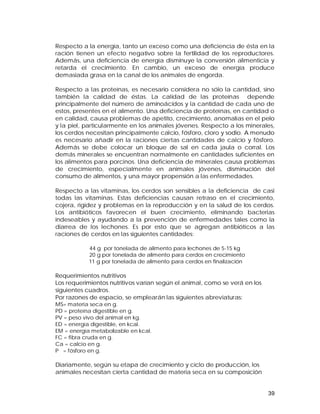Respecto a la energía, tanto un exceso como una deficiencia de ésta en la 
ración tienen un efecto negativo sobre la fertilidad de los reproductores. 
Además, una deficiencia de energía disminuye la conversión alimenticia y 
retarda el crecimiento. En cambio, un exceso de energía produce 
demasiada grasa en la canal de los animales de engorda. 
Respecto a las proteínas, es necesario considera no sólo la cantidad, sino 
también la calidad de éstas. La calidad de las proteínas depende 
principalmente del número de aminoácidos y la cantidad de cada uno de 
estos, presentes en el alimento. Una deficiencia de proteínas, en cantidad o 
en calidad, causa problemas de apetito, crecimiento, anomalías en el pelo 
y la piel, particularmente en los animales jóvenes. Respecto a los minerales, 
los cerdos necesitan principalmente calcio, fósforo, cloro y sodio. A menudo 
es necesario añadir en la raciones ciertas cantidades de calcio y fósforo. 
Además se debe colocar un bloque de sal en cada jaula o corral. Los 
demás minerales se encuentran normalmente en cantidades suficientes en 
los alimentos para porcinos. Una deficiencia de minerales causa problemas 
de crecimiento, especialmente en animales jóvenes, disminución del 
consumo de alimentos, y una mayor propensión a las enfermedades. 
Respecto a las vitaminas, los cerdos son sensibles a la deficiencia de casi 
todas las vitaminas. Estas deficiencias causan retraso en el crecimiento, 
cojera, rigidez y problemas en la reproducción y en la salud de los cerdos. 
Los antibióticos favorecen el buen crecimiento, eliminando bacterias 
indeseables y ayudando a la prevención de enfermedades tales como la 
diarrea de los lechones. Es por esto que se agregan antibióticos a las 
raciones de cerdos en las siguientes cantidades: 
39 
44 g por tonelada de alimento para lechones de 5-15 kg 
20 g por tonelada de alimento para cerdos en crecimiento 
11 g por tonelada de alimento para cerdos en finalización 
Requerimientos nutritivos 
Los requerimientos nutritivos varían según el animal, como se verá en los 
siguientes cuadros. 
Por razones de espacio, se emplearán las siguientes abreviaturas: 
MS= materia seca en g. 
PD = proteína digestible en g. 
PV = peso vivo del animal en kg. 
ED = energía digestible, en kcal. 
EM = energía metabolizable en kcal. 
FC = fibra cruda en g. 
Ca = calcio en g. 
P = fósforo en g. 
Diariamente, según su etapa de crecimiento y ciclo de producción, los 
animales necesitan cierta cantidad de materia seca en su composición 
 