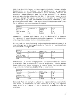 Es uno de los métodos más empleados para balancear raciones debido, 
básicamente, a su facilidad en el planteamiento y operación. 
Manualmente está sujeto a la utilización de pocos alimentos y nutrientes. Sin 
embargo, cuando se utilizan hojas de cálculo, este método es bastante 
práctico, permitiendo balancear con 10 - 15 alimentos y ajustar unos 6 
nutrientes. Ejemplo Se requiere formular una ración para la engorda inicial 
de cerdos (20-50 kg) cuyo requerimiento es 15.99% de Proteína C. y 3250 
Kcal/kg de Energía M. (NRC, 1994). Primeramente se plantea una ración en 
forma arbitraria, como se muestra en la mezcla 
44 
Mezcla 1 
Alimentos Proporción, % EM, Kcal/kg PC, % 
Cebada 
80 
2592.0 
7.36 
Pasta de soya 
20 
486.0 
8.80 
Total 100 3078.0 16.16 
La cebada y pasta de soya aportan 3240 y 2430 Kcal/kg de E.M., además 
9.2 y 44% de P.C. respectivamente. La mezcla propuesta, es deficiente en 
energía, pero sobrepasa las necesidades de proteína. 
En este caso, se tiene que incluir un nutrimento altamente energético, al 
mismo tiempo que se disminuye la proteína. Para esto se incluirá aceite de 
maíz con 8400 Kcal/kg de EM 
Mezcla 2 
Alimentos Proporción, % EM, Kcal/kg PC, % 
Cebada 
78 
2527.2 
7.17 
Pasta de soya 
20 
486.0 
8.8 
Aceite de maíz 
2 
168.0 
- 
Total 100 3181.2 15.97 
En la mezcla 2, el nivel de energía presenta una deficiencia de 68.8 calorías 
y la proteína prácticamente está cubierta. Si ajustamos con más detalles 
estas cantidades, puede obtenerse la mezcla 3 que corresponde a los 
requerimientos nutricionales de 20 a 50 kg en crecimiento. 
Mezcla 3 
Alimentos Proporción, % EM Kcal/kg PC, % 
Cebada 
76.0 
2462.4 
6.99 
Torta de soya 
20.0 
486.0 
8.80 
Aceite de maíz 
4.0 
336.0 
- 
Total 100.0 3284.4 15.79 
Ejemplo 2. Para este ejemplo se utilizará una hoja electrónica para calcular 
una ración. Las necesidades son para cerdos de 20-50 kg. En la siguiente 
tabla se tiene la composición de los alimentos y necesidades de los 
animales. 
 