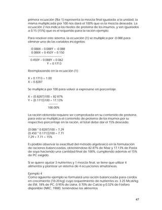primera ecuación (fila 1) representa la mezcla final igualada a la unidad, la 
misma multiplicada por 100 nos dará el 100% que es la mezcla deseada. La 
ecuación 2 nos indica los niveles de proteína de los insumos, y son igualados 
a 0.15 (15%) que es el requerido para la ración ejemplo. 
Para resolver este sistema, la ecuación (1) se multiplica por -0.088 para 
eliminar una de las variables incógnitas: 
-0.088X – 0.088Y = -0.088 
0.088X + 0.450Y = 0.150 
--------------------------------- 
0.450Y – 0.088Y = 0.062 
47 
Y = 0.1713 
Reemplazando en la ecuación (1): 
X + 0.1713 = 1.00 
X = 0.8287 
Se multiplica por 100 para volver a expresarse en porcentaje. 
X = (0.8287)100 = 82.87% 
Y = (0.1713)100 = 17.13% 
--------- 
100.00% 
La ración obtenida requiere ser comprobada en su contenido de proteína, 
para esto se multiplica el contenido de proteína de los insumos por su 
respectivo porcentaje en la ración, el total debe dar el 15% deseado: 
(0.088 * 0.8287)100 = 7.29 
(0.450 * 0.1713)100 = 7.71 
7.29 + 7.71 = 15% 
Es posible observar la exactitud del método algebraico en la formulación 
de raciones balanceadas, obteniéndose 82.87% de Maíz y 17.13% de Pasta 
de soya haciendo una cantidad final de 100%, cumpliendo además el 15% 
de PC exigido. 
Si se quiere ajustar 3 nutrientes y 1 mezcla final, se tiene que utilizar 4 
alimentos y plantear un sistema de 4 ecuaciones simultáneas. 
Ejemplo 4 
Como siguiente ejemplo se formulará una ración balanceada para cerdos 
en crecimiento (10-20 kg) cuyo requerimiento de nutrientes es: 3.25 Mcal/kg 
de EM, 18% de PC, 0.95% de Lisina, 0.70% de Calcio y 0.32% de Fósforo 
disponible (NRC, 1988); teniéndose los alimentos 
 