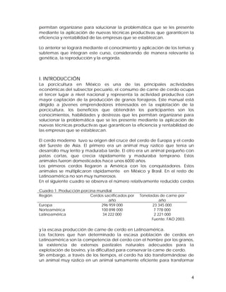 permitan organizarse para solucionar la problemática que se les presente 
mediante la aplicación de nuevas técnicas productivas que garanticen la 
eficiencia y rentabilidad de las empresas que se establezcan. 
Lo anterior se logrará mediante el conocimiento y aplicación de los temas y 
subtemas que integran este curso, considerando de manera relevante la 
genética, la reproducción y la engorda. 
I. INTRODUCCIÓN 
La porcicultura en México es una de las principales actividades 
económicas del subsector pecuario, el consumo de carne de cerdo ocupa 
el tercer lugar a nivel nacional y representa la actividad productiva con 
mayor captación de la producción de granos forrajeros. Este manual está 
dirigido a jóvenes emprendedores interesados en la explotación de la 
porcicultura, los beneficios que obtendrán los participantes son los 
conocimientos, habilidades y destrezas que les permitan organizarse para 
solucionar la problemática que se les presente mediante la aplicación de 
nuevas técnicas productivas que garanticen la eficiencia y rentabilidad de 
las empresas que se establezcan. 
El cerdo moderno tuvo su origen del cruce del cerdo de Europa y el cerdo 
del Sureste de Asia. El primero era un animal muy rústico que tenía un 
desarrollo muy lento y maduraba tarde. El otro era un animal pequeño con 
patas cortas, que crecía rápidamente y maduraba temprano. Estos 
animales fueron domesticados hace unos 6000 años. 
Los primeros cerdos llegaron a América con los conquistadores. Estos 
animales se multiplicaron rápidamente en México y Brasil. En el resto de 
Latinoamérica no son muy numerosos. 
En el siguiente cuadro se observa el número relativamente reducido cerdos 
y la escasa producción de carne de cerdo en Latinoamérica. 
Los factores que han determinado la escasa población de cerdos en 
Latinoamérica son la competencia del cerdo con el hombre por los granos, 
la existencia de extensos pastizales naturales adecuados para la 
explotación de bovino, y la dificultad para conservar la carne de cerdo. 
Sin embargo, a través de los tiempos, el cerdo ha ido transformándose de 
un animal muy rústico en un animal sumamente eficiente para transformar 
4 
Cuadro 1. Producción porcina mundial 
Región Cerdos sacrificados por 
año 
Toneladas de carne por 
año 
Europa 
Norteamérica 
Latinoamérica 
296 959 000 
100 898 000 
34 222 000 
23 345 000 
7 778 000 
2 221 000 
Fuente: FAO 2003. 
 
