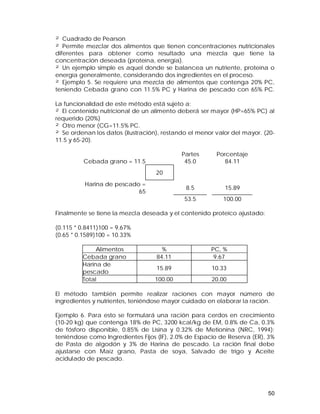 ² Cuadrado de Pearson 
² Permite mezclar dos alimentos que tienen concentraciones nutricionales 
diferentes para obtener como resultado una mezcla que tiene la 
concentración deseada (proteína, energía). 
² Un ejemplo simple es aquel donde se balancea un nutriente, proteína o 
energía generalmente, considerando dos ingredientes en el proceso. 
² Ejemplo 5. Se requiere una mezcla de alimentos que contenga 20% PC, 
teniendo Cebada grano con 11.5% PC y Harina de pescado con 65% PC. 
La funcionalidad de este método está sujeto a: 
² El contenido nutricional de un alimento deberá ser mayor (HP=65% PC) al 
requerido (20%) 
² Otro menor (CG=11.5% PC. 
² Se ordenan los datos (ilustración), restando el menor valor del mayor. (20- 
11.5 y 65-20). 
50 
Partes Porcentaje 
Cebada grano = 11.5 45.0 84.11 
20 
Harina de pescado = 
65 8.5 15.89 
53.5 100.00 
Finalmente se tiene la mezcla deseada y el contenido proteico ajustado: 
(0.115 * 0.8411)100 = 9.67% 
(0.65 * 0.1589)100 = 10.33% 
Alimentos % PC, % 
Cebada grano 84.11 9.67 
Harina de 
pescado 15.89 10.33 
Total 100.00 20.00 
El método también permite realizar raciones con mayor número de 
ingredientes y nutrientes, teniéndose mayor cuidado en elaborar la ración. 
Ejemplo 6. Para esto se formulará una ración para cerdos en crecimiento 
(10-20 kg) que contenga 18% de PC, 3200 kcal/kg de EM, 0.8% de Ca, 0.3% 
de fósforo disponible, 0.85% de Lisina y 0.32% de Metionina (NRC, 1994); 
teniéndose como Ingredientes Fijos (IF), 2.0% de Espacio de Reserva (ER), 3% 
de Pasta de algodón y 3% de Harina de pescado. La ración final debe 
ajustarse con Maíz grano, Pasta de soya, Salvado de trigo y Aceite 
acidulado de pescado. 
 