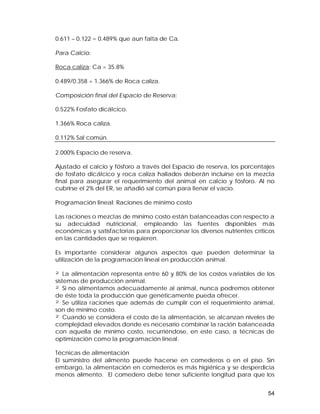 0.611 – 0.122 = 0.489% que aun falta de Ca. 
Para Calcio: 
Roca caliza: Ca = 35.8% 
0.489/0.358 = 1.366% de Roca caliza. 
Composición final del Espacio de Reserva: 
0.522% Fosfato dicálcico. 
1.366% Roca caliza. 
0.112% Sal común. 
2.000% Espacio de reserva. 
Ajustado el calcio y fósforo a través del Espacio de reserva, los porcentajes 
de fosfato dicálcico y roca caliza hallados deberán incluirse en la mezcla 
final para asegurar el requerimiento del animal en calcio y fósforo. Al no 
cubrirse el 2% del ER, se añadió sal común para llenar el vacío. 
Programación lineal: Raciones de mínimo costo 
Las raciones o mezclas de mínimo costo están balanceadas con respecto a 
su adecuidad nutricional, empleando las fuentes disponibles más 
económicas y satisfactorias para proporcionar los diversos nutrientes críticos 
en las cantidades que se requieren. 
Es importante considerar algunos aspectos que pueden determinar la 
utilización de la programación lineal en producción animal. 
² La alimentación representa entre 60 y 80% de los costos variables de los 
sistemas de producción animal. 
² Si no alimentamos adecuadamente al animal, nunca podremos obtener 
de éste toda la producción que genéticamente pueda ofrecer. 
² Se utiliza raciones que además de cumplir con el requerimiento animal, 
son de mínimo costo. 
² Cuando se considera el costo de la alimentación, se alcanzan niveles de 
complejidad elevados donde es necesario combinar la ración balanceada 
con aquella de mínimo costo, recurriéndose, en este caso, a técnicas de 
optimización como la programación lineal. 
Técnicas de alimentación 
El suministro del alimento puede hacerse en comederos o en el piso. Sin 
embargo, la alimentación en comederos es más higiénica y se desperdicia 
menos alimento. El comedero debe tener suficiente longitud para que los 
54 
 