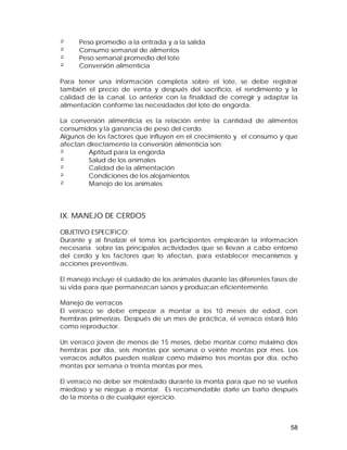 ² Peso promedio a la entrada y a la salida 
² Consumo semanal de alimentos 
² Peso semanal promedio del lote 
² Conversión alimenticia 
Para tener una información completa sobre el lote, se debe registrar 
también el precio de venta y después del sacrificio, el rendimiento y la 
calidad de la canal. Lo anterior con la finalidad de corregir y adaptar la 
alimentación conforme las necesidades del lote de engorda. 
La conversión alimenticia es la relación entre la cantidad de alimentos 
consumidos y la ganancia de peso del cerdo. 
Algunos de los factores que influyen en el crecimiento y el consumo y que 
afectan directamente la conversión alimenticia son: 
² Aptitud para la engorda 
² Salud de los animales 
² Calidad de la alimentación 
² Condiciones de los alojamientos 
² Manejo de los animales 
IX. MANEJO DE CERDOS 
OBJETIVO ESPECÍFICO: 
Durante y al finalizar el tema los participantes emplearán la información 
necesaria sobre las principales actividades que se llevan a cabo entorno 
del cerdo y los factores que lo afectan, para establecer mecanismos y 
acciones preventivas. 
El manejo incluye el cuidado de los animales durante las diferentes fases de 
su vida para que permanezcan sanos y produzcan eficientemente. 
Manejo de verracos 
El verraco se debe empezar a montar a los 10 meses de edad, con 
hembras primerizas. Después de un mes de práctica, el verraco estará listo 
como reproductor. 
Un verraco joven de menos de 15 meses, debe montar como máximo dos 
hembras por día, seis montas por semana o veinte montas por mes. Los 
verracos adultos pueden realizar como máximo tres montas por día, ocho 
montas por semana o treinta montas por mes. 
El verraco no debe ser molestado durante la monta para que no se vuelva 
miedoso y se niegue a montar. Es recomendable darle un baño después 
de la monta o de cualquier ejercicio. 
58 
 