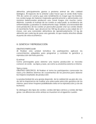 alimentos, principalmente granos a proteína animal de alta calidad 
biológica. Al respecto de lo anterior cabe hacer que el cerdo rinde hasta 
75% de carne en canal y que este rendimiento es mayor que los bovinos. 
Los cerdos luego de haberse mejorados genéticamente y alimentados con 
raciones balanceadas producen una canal magra con mucha carne. 
Además, cuando el manejo de los cerdos es adecuado, la incidencia de 
enfermedades y parásitos es relativamente baja. Debido a la brevedad del 
ciclo productivo de los cerdos un porcicultor puede criar sus cerdos desde 
el nacimiento hasta que alcancen los 100 kg de peso a una edad de 6-7 
meses, con una conversión alimenticia de aproximadamente 3.5 kg de 
alimento por cada kg de peso vivo ganado, lo que resulta atractivo desde 
el punto de vista económico. 
II. GENÉTICA Y REPRODUCCIÓN 
OBJETIVO PARTICULAR: 
Al finalizar esta unidad temática los participantes aplicará los 
conocimientos adquiridos para programar y controlar la genética y 
reproducción del hato porcino. 
El animal 
Como prerrequisito para obtener una buena producción se necesita 
conocer al cerdo, sus tipos y razas, así como su anatomía externa e interna. 
Tipos y razas 
OBJETIVO ESPECÍFICO: Al finalizar el tema los participantes conocerán las 
razas y los distintos sistemas de cruzamientos de los porcinos para obtener 
los mejores resultados de producción. 
La productividad de una granja depende de la calidad de sus pies de cría, 
de ahí la importancia de realizar una adecuada selección genética de los 
mismos, para tener mayores posibilidades éxito en la reproducción y cría de 
lechones. 
Se distinguen dos tipos de cerdos: cerdos del tipo cárnico y cerdos del tipo 
grasa. Las diferencias entre ambos se muestran en el siguiente cuadro: 
5 
 