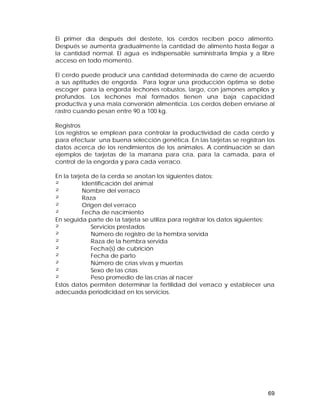 El primer día después del destete, los cerdos reciben poco alimento. 
Después se aumenta gradualmente la cantidad de alimento hasta llegar a 
la cantidad normal. El agua es indispensable suministrarla limpia y a libre 
acceso en todo momento. 
El cerdo puede producir una cantidad determinada de carne de acuerdo 
a sus aptitudes de engorda. Para lograr una producción óptima se debe 
escoger para la engorda lechones robustos, largo, con jamones amplios y 
profundos. Los lechones mal formados tienen una baja capacidad 
productiva y una mala conversión alimenticia. Los cerdos deben enviarse al 
rastro cuando pesan entre 90 a 100 kg. 
Registros 
Los registros se emplean para controlar la productividad de cada cerdo y 
para efectuar una buena selección genética. En las tarjetas se registran los 
datos acerca de los rendimientos de los animales. A continuación se dan 
ejemplos de tarjetas de la marrana para cría, para la camada, para el 
control de la engorda y para cada verraco. 
En la tarjeta de la cerda se anotan los siguientes datos: 
² Identificación del animal 
² Nombre del verraco 
² Raza 
² Origen del verraco 
² Fecha de nacimiento 
En seguida parte de la tarjeta se utiliza para registrar los datos siguientes: 
² Servicios prestados 
² Número de registro de la hembra servida 
² Raza de la hembra servida 
² Fecha(s) de cubrición 
² Fecha de parto 
² Número de crías vivas y muertas 
² Sexo de las crías 
² Peso promedio de las crías al nacer 
Estos datos permiten determinar la fertilidad del verraco y establecer una 
adecuada periodicidad en los servicios. 
69 
 