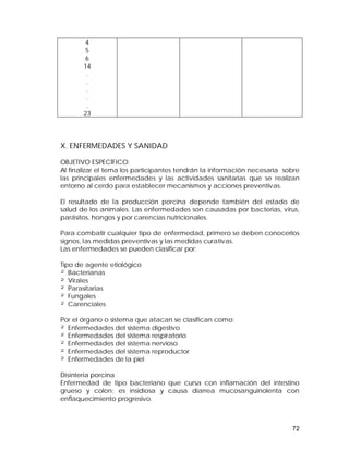 72 
456 
14 
..... 
23 
X. ENFERMEDADES Y SANIDAD 
OBJETIVO ESPECÍFICO: 
Al finalizar el tema los participantes tendrán la información necesaria sobre 
las principales enfermedades y las actividades sanitarias que se realizan 
entorno al cerdo para establecer mecanismos y acciones preventivas. 
El resultado de la producción porcina depende también del estado de 
salud de los animales. Las enfermedades son causadas por bacterias, virus, 
parásitos, hongos y por carencias nutricionales. 
Para combatir cualquier tipo de enfermedad, primero se deben conocerlos 
signos, las medidas preventivas y las medidas curativas. 
Las enfermedades se pueden clasificar por: 
Tipo de agente etiológico 
² Bacterianas 
² Virales 
² Parasitarias 
² Fungales 
² Carenciales 
Por el órgano o sistema que atacan se clasifican como: 
² Enfermedades del sistema digestivo 
² Enfermedades del sistema respiratorio 
² Enfermedades del sistema nervioso 
² Enfermedades del sistema reproductor 
² Enfermedades de la piel 
Disinteria porcina 
Enfermedad de tipo bacteriano que cursa con inflamación del intestino 
grueso y colon; es insidiosa y causa diarrea mucosanguinolenta con 
enflaquecimiento progresivo. 
 