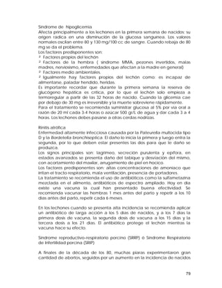 Síndrome de hipoglicemia 
Afecta principalmente a los lechones en la primera semana de nacidos; su 
origen radica en una disminución de la glucosa sanguínea. Los valores 
normales oscilan entre 80 y 130 mg/100 cc de sangre. Cuando rebaja de 80 
mg se da el problema. 
Los factores predisponentes son: 
² Factores propios del lechón 
² Factores de la hembra ( síndrome MMA, pezones invertidos, malas 
madres, nerviosismo, enfermedades que afectan a la madre en general) 
² Factores medio ambientales. 
² Igualmente hay factores propios del lechón como: es incapaz de 
alimentarse, paladar hendido, heridas. 
Es importante recordar que durante la primera semana la reserva de 
glucógeno hepática es crítica, por lo que el lechón solo empieza a 
termoregular a partir de las 32 horas de nacido. Cuando la glicemia cae 
por debajo de 30 mg es irreversible y la muerte sobreviene rápidamente. 
Para el tratamiento se recomienda suministrar glucosa al 5% por vía oral a 
razón de 20 ml cada 3-4 horas o azúcar 500 gr/L de agua y dar cada 3 a 4 
horas. Los lechones debes pasarse a otras cerdas nodrizas. 
Rinitis atrófica 
Enfermedad altamente infecciosa causada por la Pateurella multocida tipo 
D y la Bordetella bronchiseptica. El daño lo inicia la primera y luego entra la 
segunda, por lo que deben estar presentes las dos para que le daño se 
produzca. 
Los signos principales son: lagrimeo, secreción purulenta y epífora, en 
estados avanzados se presenta daño del tabique y desviación del mismo, 
con acortamiento del maxilar, arrugamiento de piel en hocico. 
Los factores predisponentes son: altas concentraciones de amoníaco que 
irritan el tracto respiratorio, mala ventilación, presencia de portadores. 
La tratamiento se recomienda el uso de antibióticos como la sulfametazina 
mezclada en el alimento, antibióticos de espectro ampliado. Hoy en día 
existe una vacuna la cual han presentado buena efectividad. Se 
recomienda vacunar las hembras 1 mes antes del parto y repetir a los 10 
días antes del parto, repetir cada 6 meses. 
En los lechones cuando se presenta alta incidencia se recomienda aplicar 
un antibiótico de larga acción a los 5 días de nacidos, y a los 7 días la 
primera dosis de vacuna, la segunda dosis de vacuna a los 15 días y la 
tercera dosis a los 21 días. El antibiótico protege el lechón mientras la 
vacuna hace su efecto. 
Síndrome reproductivo-respiratorio porcino (SRRP) ó Síndrome Respiratorio 
de Infertilidad porcina (SRIP) 
A finales de la década de los 80, muchas piaras experimentaron gran 
cantidad de abortos, seguidos por un aumento en la incidencia de nacidos 
79 
 