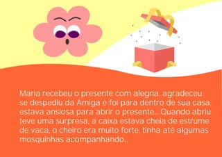 Maria recebeu o presente com alegria, agradeceu
se despediu da Amiga e foi para dentro de sua casa,
estava ansiosa para abrir o presente... Quando abriu
teve uma surpresa, a caixa estava cheia de estrume
de vaca, o cheiro era muito forte, tinha até algumas
mosquinhas acompanhando...
 