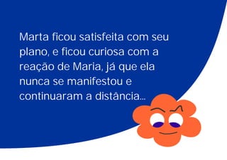 Marta ficou satisfeita com seu
plano, e ficou curiosa com a
reação de Maria, já que ela
nunca se manifestou e
continuaram a distância...
 