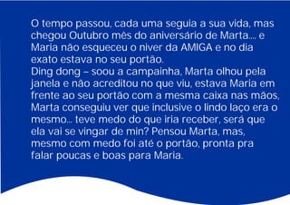 O tempo passou, cada uma seguia a sua vida, mas
chegou Outubro mês do aniversário de Marta.... e
Maria não esqueceu o niver da AMIGA e no dia
exato estava no seu portão.
Ding dong – soou a campainha, Marta olhou pela
janela e não acreditou no que viu, estava Maria em
frente ao seu portão com a mesma caixa nas mãos,
Marta conseguiu ver que inclusive o lindo laço era o
mesmo... teve medo do que iria receber, será que
ela vai se vingar de min? Pensou Marta, mas,
mesmo com medo foi até o portão, pronta pra
falar poucas e boas para Maria.
 