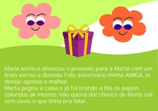 Maria sorriu e ofereceu o presente para a Marta com um
lindo sorriso e dizendo Feliz aniversário minha AMIGA, te
desejo apenas o melhor.
Marta pegou a caixa e já foi tirando a fita os papeis
coloridos ali mesmo, não queria dar chance de Maria sair
sem ouviu o que tinha pra falar...
 
