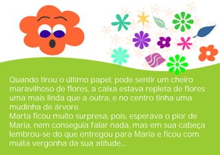 Quando tirou o último papel, pode sentir um cheiro
maravilhoso de flores, a caixa estava repleta de flores
uma mais linda que a outra, e no centro tinha uma
mudinha de árvore.
Marta ficou muito surpresa, pois, esperava o pior de
Maria, nem conseguia falar nada, mas em sua cabeça
lembrou-se do que entregou para Maria e ficou com
muita vergonha da sua atitude....
 