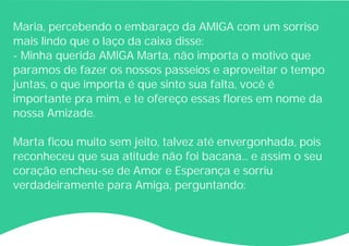 Maria, percebendo o embaraço da AMIGA com um sorriso
mais lindo que o laço da caixa disse:
- Minha querida AMIGA Marta, não importa o motivo que
paramos de fazer os nossos passeios e aproveitar o tempo
juntas, o que importa é que sinto sua falta, você é
importante pra mim, e te ofereço essas flores em nome da
nossa Amizade.
Marta ficou muito sem jeito, talvez até envergonhada, pois
reconheceu que sua atitude não foi bacana... e assim o seu
coração encheu-se de Amor e Esperança e sorriu
verdadeiramente para Amiga, perguntando:
 