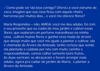 – Como pode ser tão boa comigo? Ofereci a você estrume de
vaca, imagino que sua casa ficou com aquele cheiro
horroroso por muitos dias.... e você me oferece flores?
Maria Respondeu – não, AMIGA, você me deu adubo, foi com
o seu presente que eu cuidei do meu jardim e cultivei essas
flores, que exalaram um perfume maravilhoso na minha
casa... cultivei muitas flores e ganhei essa muda de árvore
que desejo muito que você me ajude a plantar e cultivar, ela
é chamada de Árvore da Amizade, tenho certeza que sendo
ela plantada e cuidada por nós com muito carinho e
responsabilidade, vamos colher somente bons frutos...
As duas sorriram, se abraçaram e foram arranjar mais
adubo, agora pra cuidar do jardim de Marta, e plantar a
Árvore da Amizade.
 