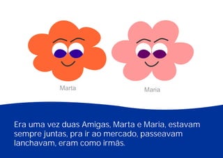 Era uma vez duas Amigas, Marta e Maria, estavam
sempre juntas, pra ir ao mercado, passeavam
lanchavam, eram como irmãs.
Marta Maria
 
