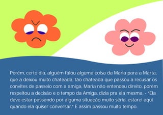 Porém, certo dia, alguém falou alguma coisa da Maria para a Marta,
que a deixou muito chateada, tão chateada que passou a recusar os
convites de passeio com a amiga, Maria não entendeu direito, porém
respeitou a decisão e o tempo da Amiga, dizia pra ela mesma, - “Ela
deve estar passando por alguma situação muito séria, estarei aqui
quando ela quiser conversar.” E assim passou muito tempo.
 