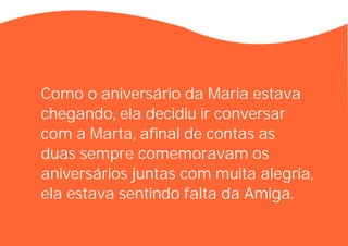Como o aniversário da Maria estava
chegando, ela decidiu ir conversar
com a Marta, afinal de contas as
duas sempre comemoravam os
aniversários juntas com muita alegria,
ela estava sentindo falta da Amiga.
 
