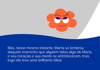 Mas, nesse mesmo instante, Marta se lembrou
daquele momento que alguém falou algo de Maria,
e seu coração e sua mente se entristeceram, mas
logo ela teve uma brilhante ideia.
 