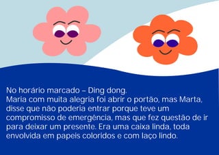 No horário marcado – Ding dong.
Maria com muita alegria foi abrir o portão, mas Marta,
disse que não poderia entrar porque teve um
compromisso de emergência, mas que fez questão de ir
para deixar um presente. Era uma caixa linda, toda
envolvida em papeis coloridos e com laço lindo.
 