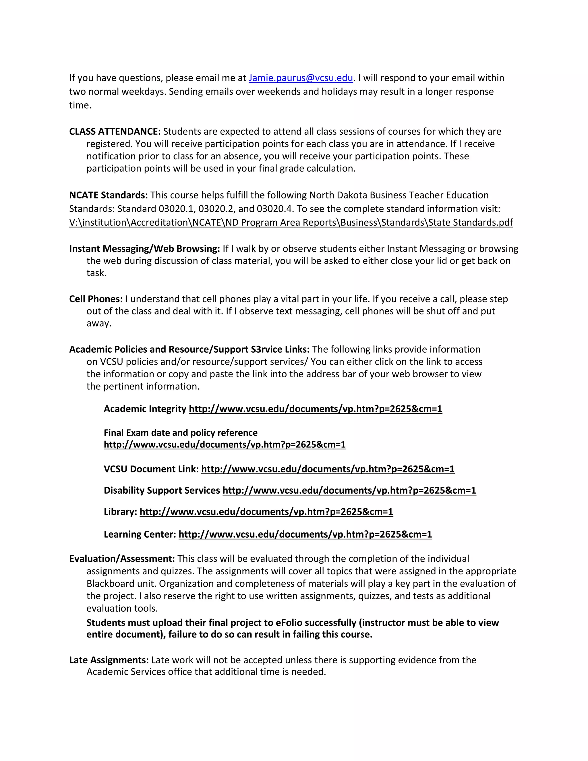 If you have questions, please email me at Jamie.paurus@vcsu.edu. I will respond to your email within
two normal weekdays. Sending emails over weekends and holidays may result in a longer response
time.
CLASS ATTENDANCE: Students are expected to attend all class sessions of courses for which they are
registered. You will receive participation points for each class you are in attendance. If I receive
notification prior to class for an absence, you will receive your participation points. These
participation points will be used in your final grade calculation.
NCATE Standards: This course helps fulfill the following North Dakota Business Teacher Education
Standards: Standard 03020.1, 03020.2, and 03020.4. To see the complete standard information visit:
V:institutionAccreditationNCATEND Program Area ReportsBusinessStandardsState Standards.pdf
Instant Messaging/Web Browsing: If I walk by or observe students either Instant Messaging or browsing
the web during discussion of class material, you will be asked to either close your lid or get back on
task.
Cell Phones: I understand that cell phones play a vital part in your life. If you receive a call, please step
out of the class and deal with it. If I observe text messaging, cell phones will be shut off and put
away.
Academic Policies and Resource/Support S3rvice Links: The following links provide information
on VCSU policies and/or resource/support services/ You can either click on the link to access
the information or copy and paste the link into the address bar of your web browser to view
the pertinent information.
Academic Integrity http://www.vcsu.edu/documents/vp.htm?p=2625&cm=1
Final Exam date and policy reference
http://www.vcsu.edu/documents/vp.htm?p=2625&cm=1
VCSU Document Link: http://www.vcsu.edu/documents/vp.htm?p=2625&cm=1
Disability Support Services http://www.vcsu.edu/documents/vp.htm?p=2625&cm=1
Library: http://www.vcsu.edu/documents/vp.htm?p=2625&cm=1
Learning Center: http://www.vcsu.edu/documents/vp.htm?p=2625&cm=1
Evaluation/Assessment: This class will be evaluated through the completion of the individual
assignments and quizzes. The assignments will cover all topics that were assigned in the appropriate
Blackboard unit. Organization and completeness of materials will play a key part in the evaluation of
the project. I also reserve the right to use written assignments, quizzes, and tests as additional
evaluation tools.
Students must upload their final project to eFolio successfully (instructor must be able to view
entire document), failure to do so can result in failing this course.
Late Assignments: Late work will not be accepted unless there is supporting evidence from the
Academic Services office that additional time is needed.
 