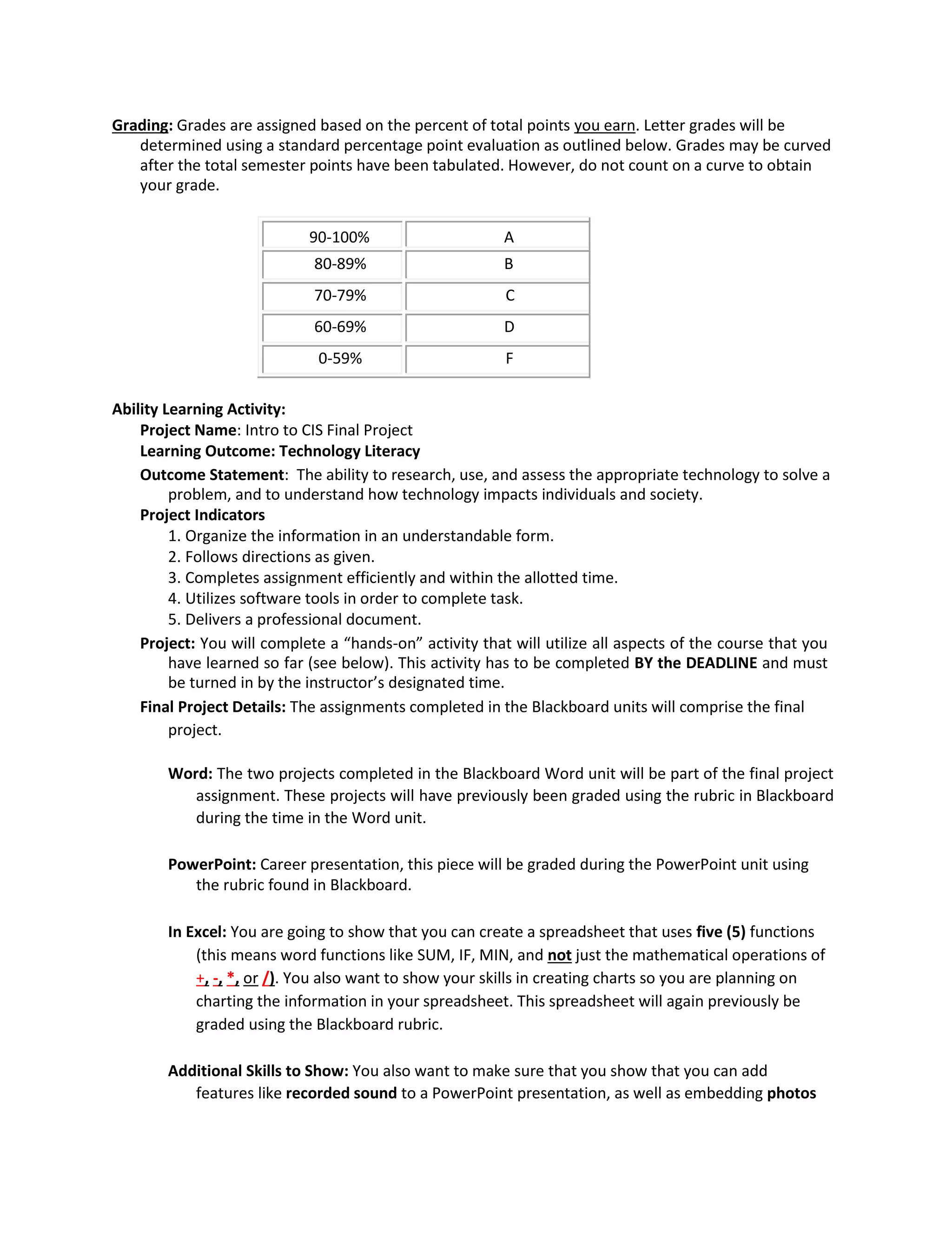 Grading: Grades are assigned based on the percent of total points you earn. Letter grades will be
determined using a standard percentage point evaluation as outlined below. Grades may be curved
after the total semester points have been tabulated. However, do not count on a curve to obtain
your grade.
90-100% A
80-89% B
70-79% C
60-69% D
0-59% F
Ability Learning Activity:
Project Name: Intro to CIS Final Project
Learning Outcome: Technology Literacy
Outcome Statement: The ability to research, use, and assess the appropriate technology to solve a
problem, and to understand how technology impacts individuals and society.
Project Indicators
1. Organize the information in an understandable form.
2. Follows directions as given.
3. Completes assignment efficiently and within the allotted time.
4. Utilizes software tools in order to complete task.
5. Delivers a professional document.
Project: You will complete a “hands-on” activity that will utilize all aspects of the course that you
have learned so far (see below). This activity has to be completed BY the DEADLINE and must
be turned in by the instructor’s designated time.
Final Project Details: The assignments completed in the Blackboard units will comprise the final
project.
Word: The two projects completed in the Blackboard Word unit will be part of the final project
assignment. These projects will have previously been graded using the rubric in Blackboard
during the time in the Word unit.
PowerPoint: Career presentation, this piece will be graded during the PowerPoint unit using
the rubric found in Blackboard.
In Excel: You are going to show that you can create a spreadsheet that uses five (5) functions
(this means word functions like SUM, IF, MIN, and not just the mathematical operations of
+, -, *, or /). You also want to show your skills in creating charts so you are planning on
charting the information in your spreadsheet. This spreadsheet will again previously be
graded using the Blackboard rubric.
Additional Skills to Show: You also want to make sure that you show that you can add
features like recorded sound to a PowerPoint presentation, as well as embedding photos
 