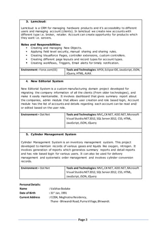 Page 3
3. Lamcloud:
Lamcloud is a CRM for managing hardware products and it’s accessibility to different
users and managing account (clients). In lamcloud we create new accounts with
different type i.e. broker, retailer. Account can create opportunity for products which
they want i.e. servers.
Roles and Responsibilities:
 Creating and managing New Objects.
 Applying field level security, manual sharing and sharing rules.
 Creating Visualforce Pages, controller extensions, custom controllers.
 Creating different page layouts and record types for account types.
 Creating workflows, Triggers, Email alerts for timely notification.
Environment- Force.com(EE) Tools and Technologies:APEX, Eclipse IDE,JavaScript,JSON,
JQuery,HTML, AJAX.
4. New Editorial System
New Editorial System is a custom manufacturing domain project developed for
migrating the company information of all the clients (From older technologies), and
make it easily maintainable. It involves dashboard that gives summary report about
the companies, admin module that allows user creation and role based login, Account
module has the list of accounts and details regarding each account can be read and/
or edited based on the user role.
Environment– Dot Net Tools and Technologies:MVC,C#.NET, ADO.NET,Microsoft
Visual Stuidio.NET2012, SQL Server2012, CSS, HTML,
JavaScript, JSON,JQuery
5. Cylinder Management System
Cylinder Management System is an inventory management system. This project
developed to maintain records of various gases and liquids like oxygen, nitrogen. It
involves generation of reports which generates summary reports and detail reports
and has role based login for various users. It can also be used for delivery
management and systematic order management and involves cylinder conversion
records.
Environment– Dot Net Tools and Technologies:MVC,C#.NET, ADO.NET,Microsoft
Visual Stuidio.NET2012, SQL Server2012, CSS, HTML,
JavaScript, JSON,JQuery
Personal Details:
Name : VaibhavBodake
Date of Birth : 31st
Jan, 1991
Current Address : F/204, Meghratna Residency,
Thane - Bhiwandi Road,PurnaVillage,Bhiwandi.
 