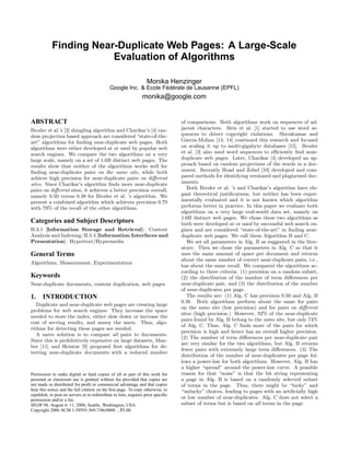 Finding Near-Duplicate Web Pages: A Large-Scale
                        Evaluation of Algorithms

                                                                    Monika Henzinger
                                              Google Inc. & Ecole Federale de Lausanne (EPFL)
                                                                   ´ ´
                                                                  monika@google.com


ABSTRACT                                                                            of comparisons. Both algorithms work on sequences of ad-
Broder et al.’s [3] shingling algorithm and Charikar’s [4] ran-                     jacent characters. Brin et al. [1] started to use word se-
dom projection based approach are considered “state-of-the-                         quences to detect copyright violations. Shivakumar and
art” algorithms for ﬁnding near-duplicate web pages. Both                           Garcia-Molina [13, 14] continued this research and focused
algorithms were either developed at or used by popular web                          on scaling it up to multi-gigabyte databases [15]. Broder
search engines. We compare the two algorithms on a very                             et al. [3] also used word sequences to eﬃciently ﬁnd near-
large scale, namely on a set of 1.6B distinct web pages. The                        duplicate web pages. Later, Charikar [4] developed an ap-
results show that neither of the algorithms works well for                          proach based on random projections of the words in a doc-
ﬁnding near-duplicate pairs on the same site, while both                            ument. Recently Hoad and Zobel [10] developed and com-
achieve high precision for near-duplicate pairs on diﬀerent                         pared methods for identifying versioned and plagiarised doc-
sites. Since Charikar’s algorithm ﬁnds more near-duplicate                          uments.
pairs on diﬀerent sites, it achieves a better precision overall,                       Both Broder et al. ’s and Charikar’s algorithm have ele-
namely 0.50 versus 0.38 for Broder et al. ’s algorithm. We                          gant theoretical justiﬁcations, but neither has been exper-
present a combined algorithm which achieves precision 0.79                          imentally evaluated and it is not known which algorithm
with 79% of the recall of the other algorithms.                                     performs better in practice. In this paper we evaluate both
                                                                                    algorithms on a very large real-world data set, namely on
                                                                                    1.6B distinct web pages. We chose these two algorithms as
Categories and Subject Descriptors                                                  both were developed at or used by successful web search en-
H.3.1 [Information Storage and Retrieval]: Content                                  gines and are considered “state-of-the-art” in ﬁnding near-
Analysis and Indexing; H.5.4 [Information Interfaces and                            duplicate web pages. We call them Algorithm B and C.
Presentation]: Hypertext/Hypermedia                                                    We set all parameters in Alg. B as suggested in the liter-
                                                                                    ature. Then we chose the parameters in Alg. C so that it
General Terms                                                                       uses the same amount of space per document and returns
                                                                                    about the same number of correct near-duplicate pairs, i.e.,
Algorithms, Measurement, Experimentation
                                                                                    has about the same recall. We compared the algorithms ac-
                                                                                    cording to three criteria: (1) precision on a random subset,
Keywords                                                                            (2) the distribution of the number of term diﬀerences per
Near-duplicate documents, content duplication, web pages                            near-duplicate pair, and (3) the distribution of the number
                                                                                    of near-duplicates per page.
1.     INTRODUCTION                                                                    The results are: (1) Alg. C has precision 0.50 and Alg. B
                                                                                    0.38. Both algorithms perform about the same for pairs
   Duplicate and near-duplicate web pages are creating large
                                                                                    on the same site (low precision) and for pairs on diﬀerent
problems for web search engines: They increase the space
                                                                                    sites (high precision.) However, 92% of the near-duplicate
needed to store the index, either slow down or increase the
                                                                                    pairs found by Alg. B belong to the same site, but only 74%
cost of serving results, and annoy the users. Thus, algo-
                                                                                    of Alg. C. Thus, Alg. C ﬁnds more of the pairs for which
rithms for detecting these pages are needed.
                                                                                    precision is high and hence has an overall higher precision.
   A naive solution is to compare all pairs to documents.
                                                                                    (2) The number of term diﬀerences per near-duplicate pair
Since this is prohibitively expensive on large datasets, Man-
                                                                                    are very similar for the two algorithms, but Alg. B returns
ber [11] and Heintze [9] proposed ﬁrst algorithms for de-
                                                                                    fewer pairs with extremely large term diﬀerences. (3) The
tecting near-duplicate documents with a reduced number
                                                                                    distribution of the number of near-duplicates per page fol-
                                                                                    lows a power-law for both algorithms. However, Alg. B has
                                                                                    a higher “spread” around the power-law curve. A possible
Permission to make digital or hard copies of all or part of this work for           reason for that “noise” is that the bit string representing
personal or classroom use is granted without fee provided that copies are           a page in Alg. B is based on a randomly selected subset
not made or distributed for proﬁt or commercial advantage and that copies           of terms in the page. Thus, there might be “lucky” and
bear this notice and the full citation on the ﬁrst page. To copy otherwise, to      “unlucky” choices, leading to pages with an artiﬁcially high
republish, to post on servers or to redistribute to lists, requires prior speciﬁc
permission and/or a fee.
                                                                                    or low number of near-duplicates. Alg. C does not select a
SIGIR’06, August 6–11, 2006, Seattle, Washington, USA.                              subset of terms but is based on all terms in the page.
Copyright 2006 ACM 1-59593-369-7/06/0008 ...$5.00.
 