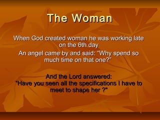 The WomanThe Woman
When God created woman he was working lateWhen God created woman he was working late
on the 6th dayon the 6th day
An angel came by and said: “Why spend soAn angel came by and said: “Why spend so
much time on that one?”much time on that one?”
And the Lord answered:And the Lord answered:
“Have you seen all the specifications I have to“Have you seen all the specifications I have to
meet to shape her ?"meet to shape her ?"
 