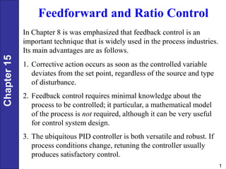 Chapter
15
1
Feedforward and Ratio Control
In Chapter 8 is was emphasized that feedback control is an
important technique that is widely used in the process industries.
Its main advantages are as follows.
1. Corrective action occurs as soon as the controlled variable
deviates from the set point, regardless of the source and type
of disturbance.
2. Feedback control requires minimal knowledge about the
process to be controlled; it particular, a mathematical model
of the process is not required, although it can be very useful
for control system design.
3. The ubiquitous PID controller is both versatile and robust. If
process conditions change, retuning the controller usually
produces satisfactory control.
 