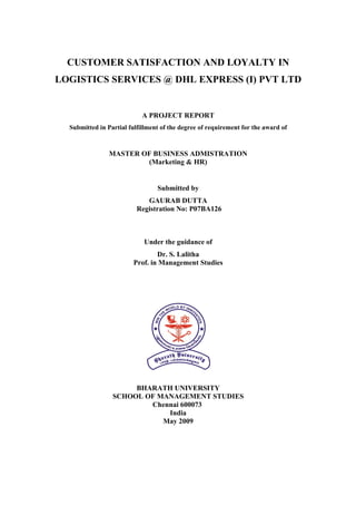 CUSTOMER SATISFACTION AND LOYALTY IN
LOGISTICS SERVICES @ DHL EXPRESS (I) PVT LTD


                            A PROJECT REPORT
  Submitted in Partial fulfillment of the degree of requirement for the award of



                MASTER OF BUSINESS ADMISTRATION
                        (Marketing & HR)


                                 Submitted by
                             GAURAB DUTTA
                          Registration No: P07BA126



                            Under the guidance of
                                Dr. S. Lalitha
                        Prof. in Management Studies




                      BHARATH UNIVERSITY
                 SCHOOL OF MANAGEMENT STUDIES
                         Chennai 600073
                             India
                            May 2009
 